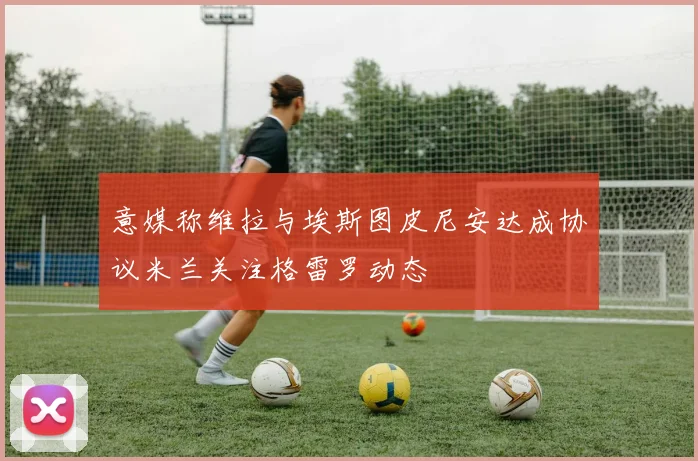 意媒称维拉与埃斯图皮尼安达成协议米兰关注格雷罗动态