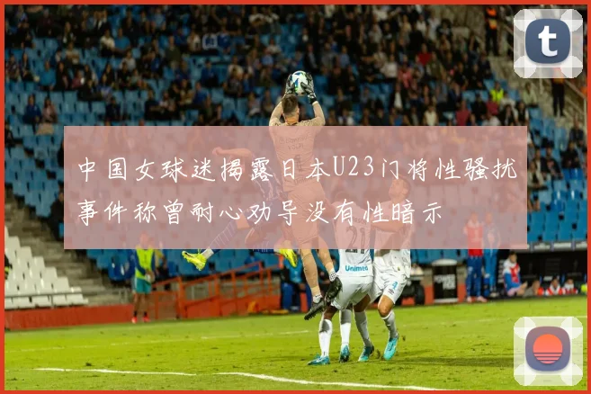 中国女球迷揭露日本U23门将性骚扰事件称曾耐心劝导没有性暗示