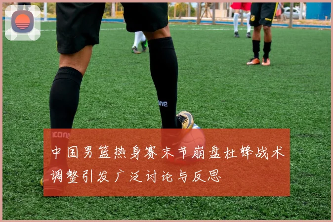 中国男篮热身赛末节崩盘杜锋战术调整引发广泛讨论与反思