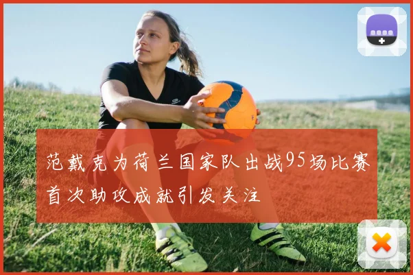 范戴克为荷兰国家队出战95场比赛首次助攻成就引发关注