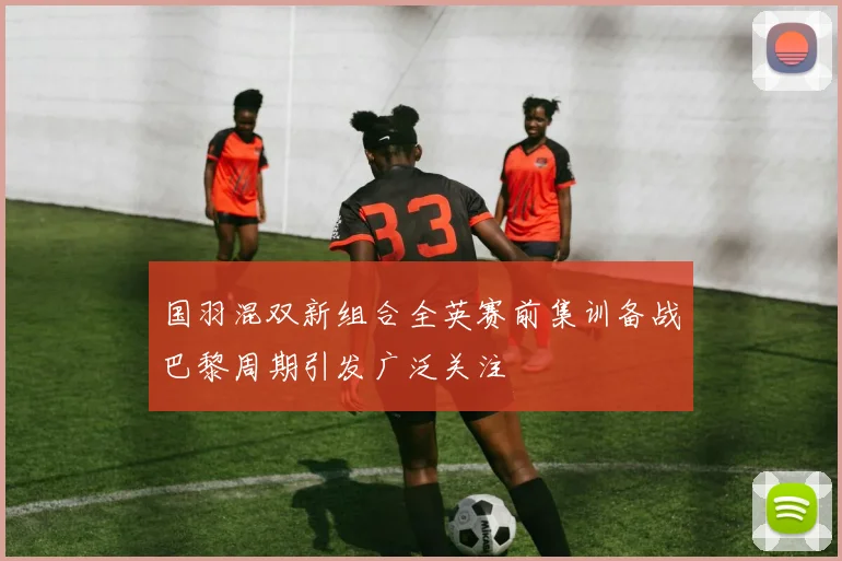 国羽混双新组合全英赛前集训备战巴黎周期引发广泛关注