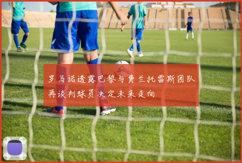 罗马诺透露巴黎与费兰托雷斯团队再谈判球员决定未来走向