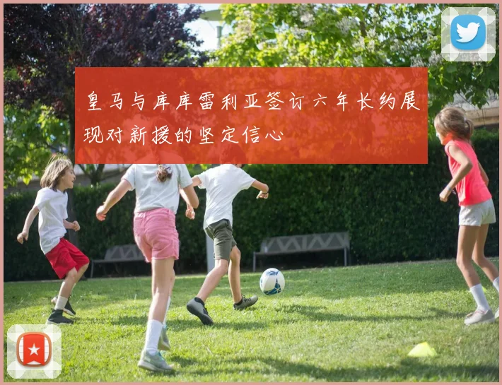 皇马与库库雷利亚签订六年长约展现对新援的坚定信心