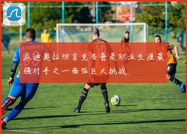 瓜迪奥拉坦言克洛普是职业生涯最强对手之一面临巨大挑战