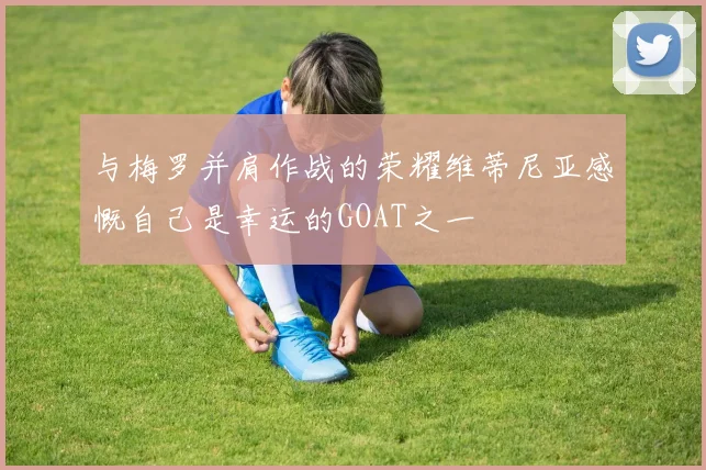 与梅罗并肩作战的荣耀维蒂尼亚感慨自己是幸运的GOAT之一