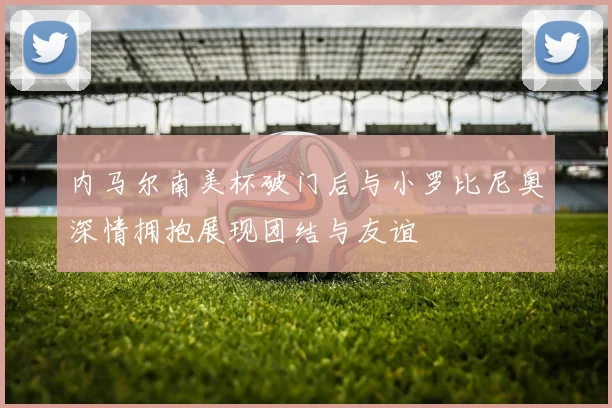 内马尔南美杯破门后与小罗比尼奥深情拥抱展现团结与友谊
