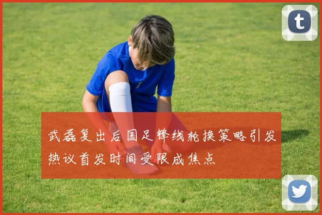 武磊复出后国足锋线轮换策略引发热议首发时间受限成焦点