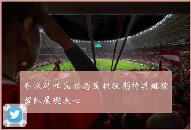 齐沃对帕瓦尔态度积极期待其继续留队展现决心