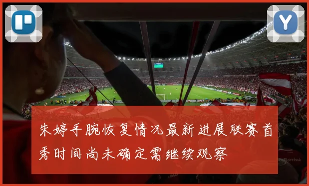 朱婷手腕恢复情况最新进展联赛首秀时间尚未确定需继续观察