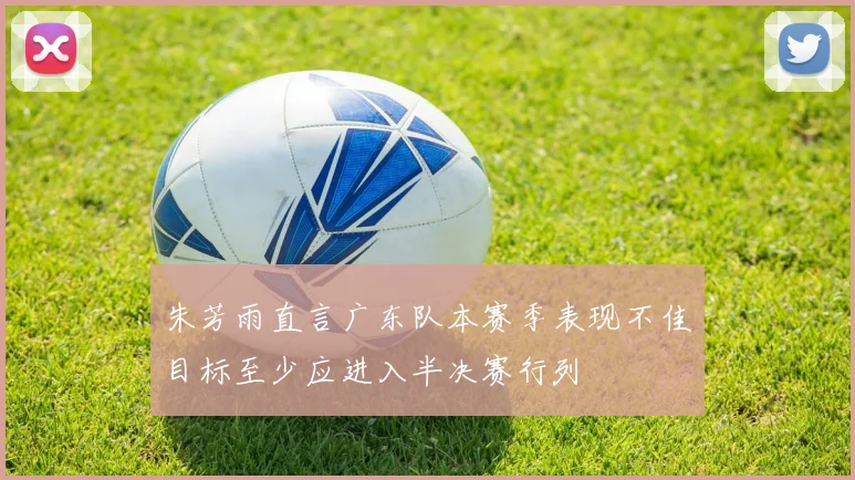 朱芳雨直言广东队本赛季表现不佳目标至少应进入半决赛行列