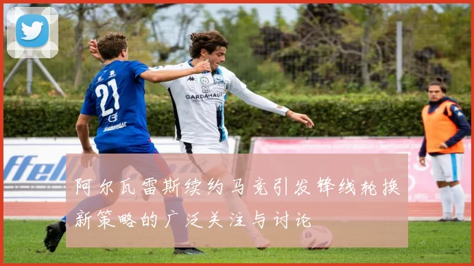 阿尔瓦雷斯续约马竞引发锋线轮换新策略的广泛关注与讨论