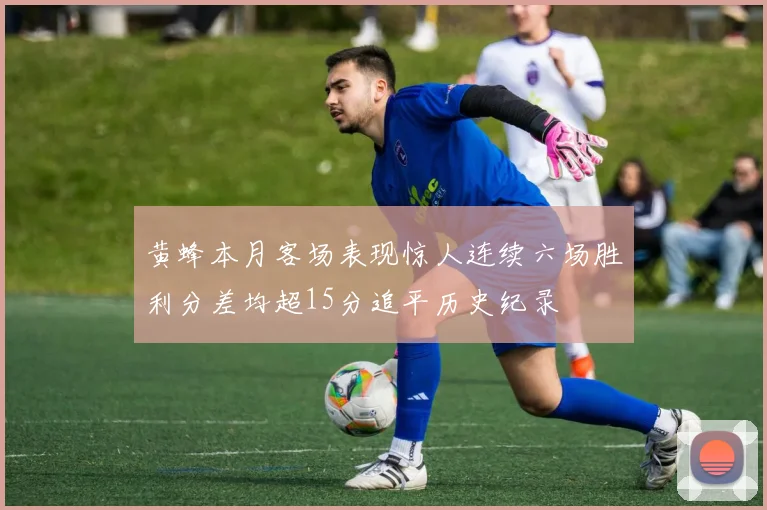 黄蜂本月客场表现惊人连续六场胜利分差均超15分追平历史纪录