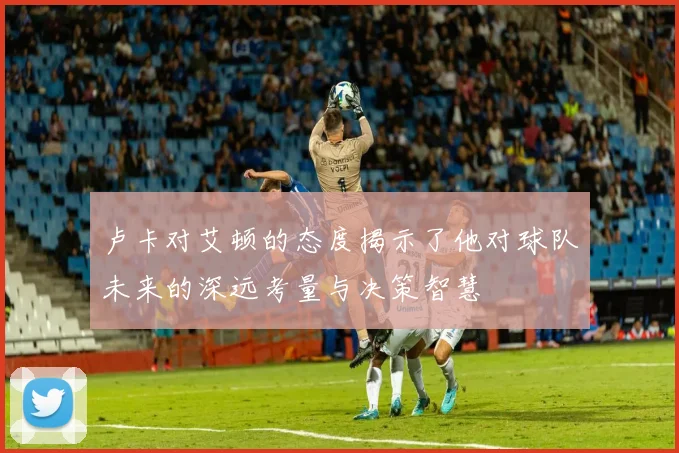 卢卡对艾顿的态度揭示了他对球队未来的深远考量与决策智慧