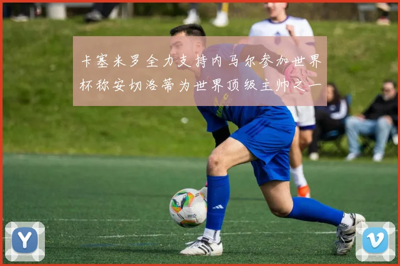 卡塞米罗全力支持内马尔参加世界杯称安切洛蒂为世界顶级主帅之一