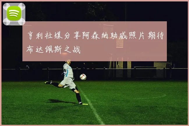 亨利社媒分享阿森纳助威照片期待布达佩斯之战