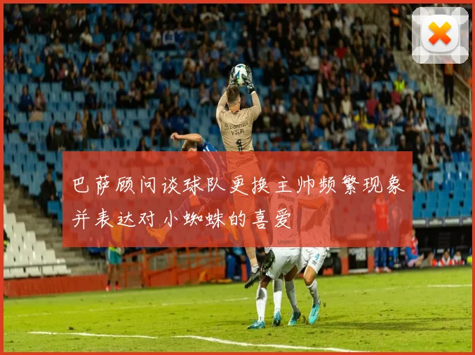 巴萨顾问谈球队更换主帅频繁现象并表达对小蜘蛛的喜爱