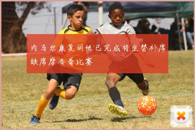 内马尔康复训练已完成将坐替补席缺席摩洛哥比赛