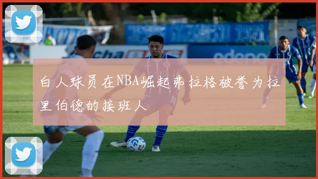 白人球员在NBA崛起弗拉格被誉为拉里伯德的接班人