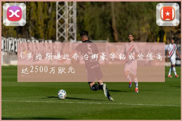 C罗婚期逼近乔治娜豪华钻戒价值高达2500万欧元