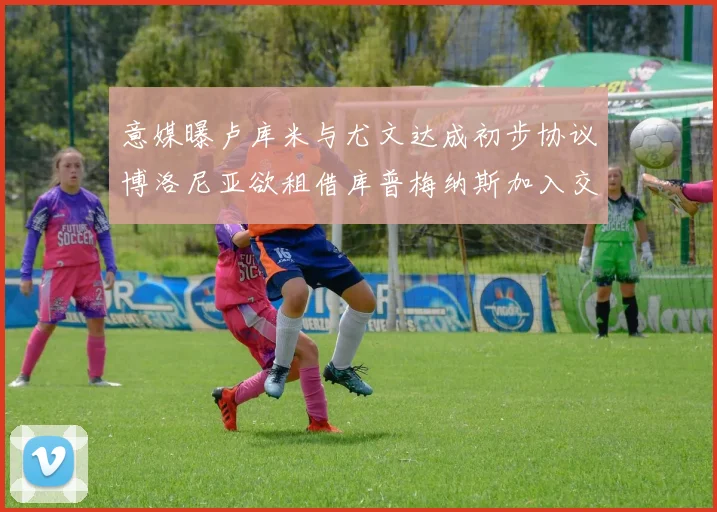 意媒曝卢库米与尤文达成初步协议博洛尼亚欲租借库普梅纳斯加入交易